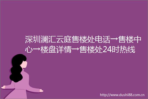 深圳澜汇云庭售楼处电话→售楼中心→楼盘详情→售楼处24时热线电话