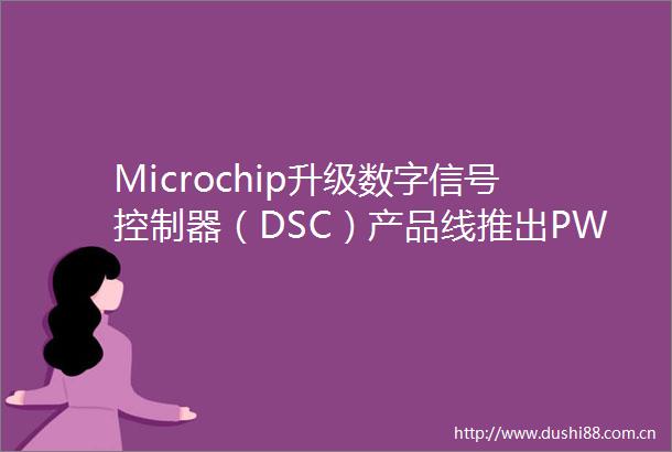 Microchip升级数字信号控制器（DSC）产品线推出PWM分辨率和ADC速度业界领先的新器件