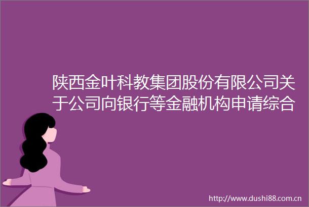 陕西金叶科教集团股份有限公司关于公司向银行等金融机构申请综合授信敞口额度及担保事项的进展公告