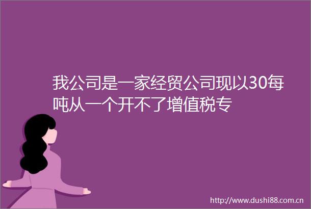 我公司是一家经贸公司现以30每吨从一个开不了增值税专