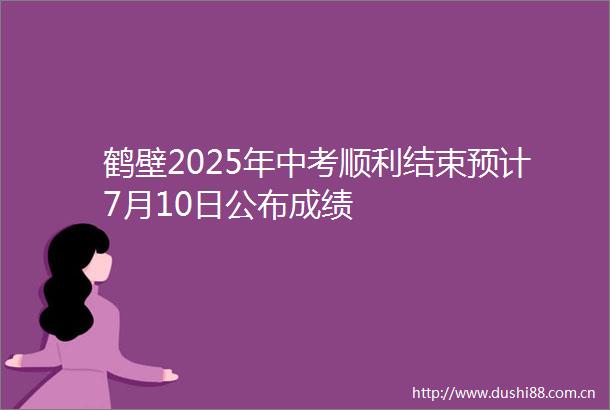 鹤壁2025年中考顺利结束预计7月10日公布成绩