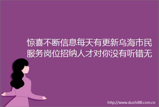 惊喜不断信息每天有更新乌海市民服务岗位招纳人才对你没有听错无限的晋升机会怎能少了你