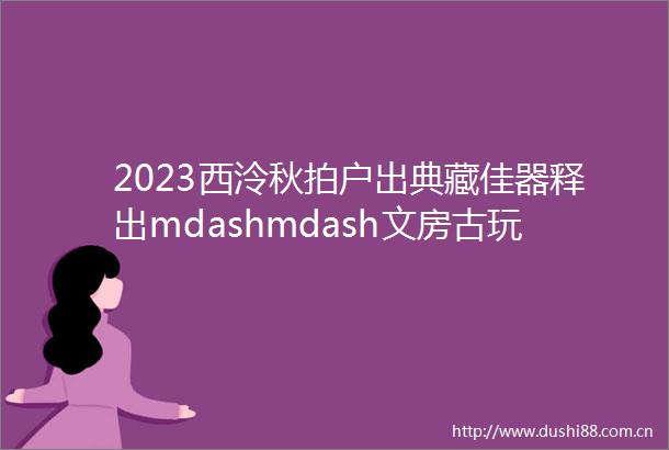 2023西泠秋拍户出典藏佳器释出mdashmdash文房古玩集珍撷萃一