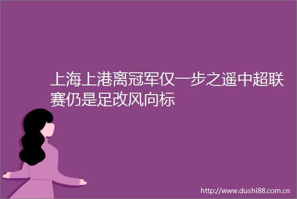 上海上港离冠军仅一步之遥中超联赛仍是足改风向标