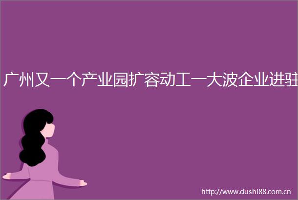 广州又一个产业园扩容动工一企业进驻