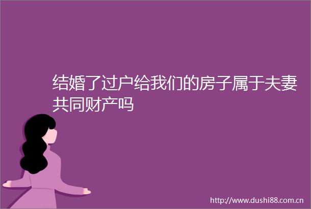 结婚了过户给我们的房子属于夫妻共同财产吗