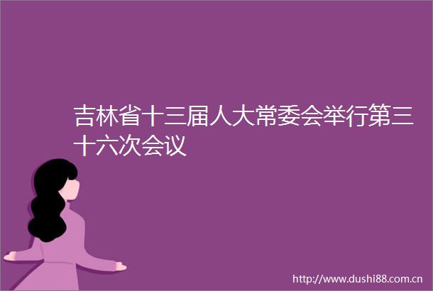 吉林省十三届人大常委会举行第三十六次会议