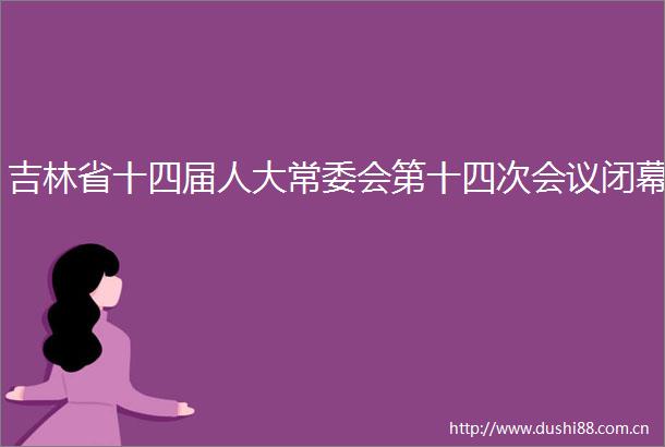 吉林省十四届人大常委会第十四次会议闭幕