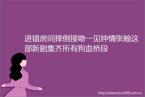 进错房间摔倒接吻一见钟情张翰这部新剧集齐所有狗血桥段