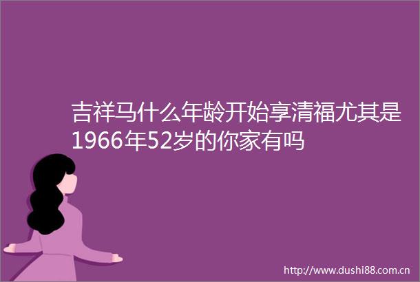 吉祥马什么年龄开始享清福尤其是1966年52岁的你家有吗