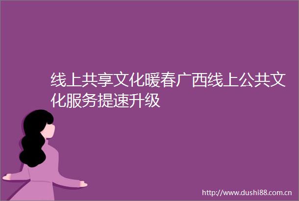 线上共享文化暖春广西线上公共文化服务提速升级