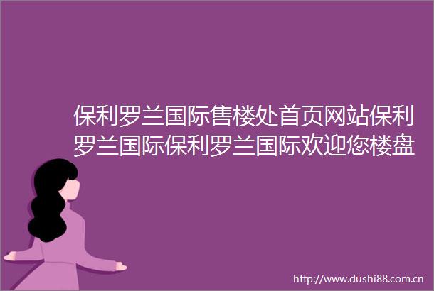 保利罗兰国际售楼处首页网站保利罗兰国际保利罗兰国际欢迎您楼盘详情户型备案价地址售楼处