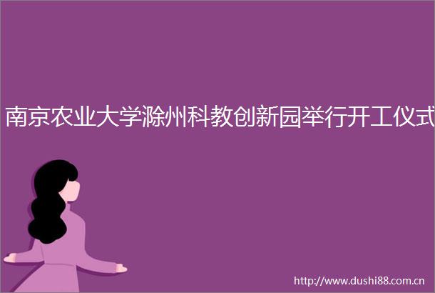 南京农业大学滁州科教创新园举行开工仪式