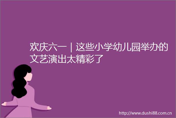 欢庆六一｜这些小学幼儿园举办的文艺演出太精彩了