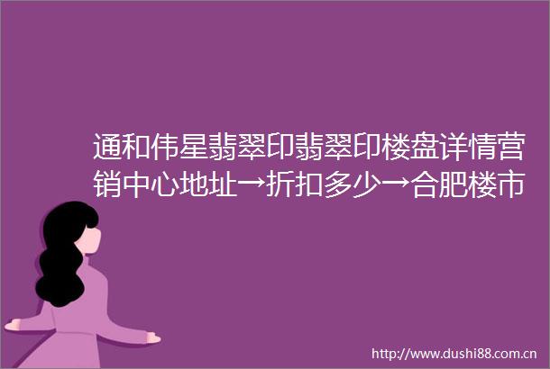 通和伟星翡翠印翡翠印楼盘详情营销中心地址→折扣多少→合肥楼市
