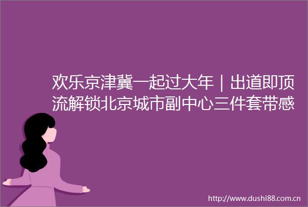 欢乐京津冀一起过大年｜出道即顶流解锁北京城市副中心三件套带感配方