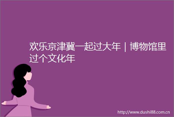欢乐京津冀一起过大年｜博物馆里过个文化年