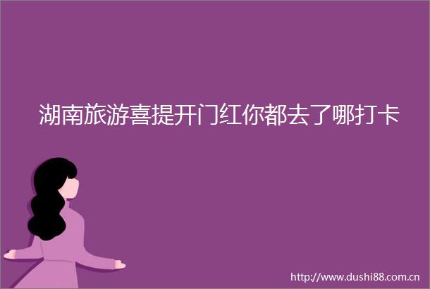 湖南旅游喜提开门红你都去了哪打卡