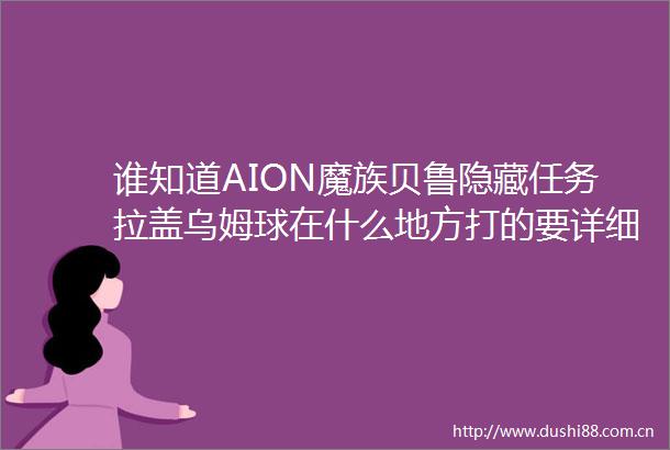 谁知道AION魔族贝鲁隐藏任务拉盖乌姆球在什么地方打的要详细点