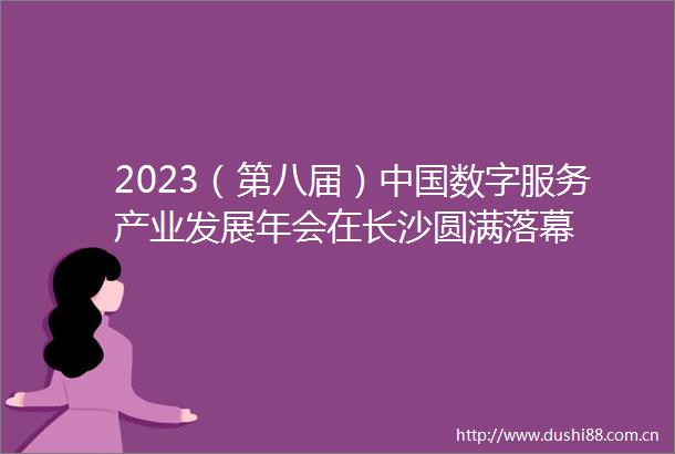 2023（第八届）数字服务产业发展年会在长沙圆满落幕