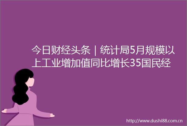 今日财经头条｜统计局5月规模以上工业增加值同比增长35国民经济继续恢复