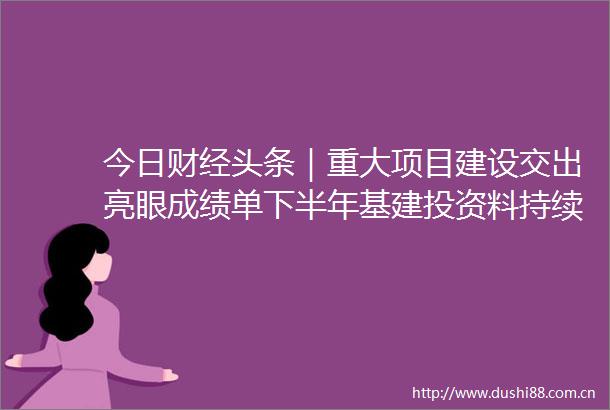 今日财经头条｜重大项目建设交出亮眼成绩单下半年基建投资料持续发力