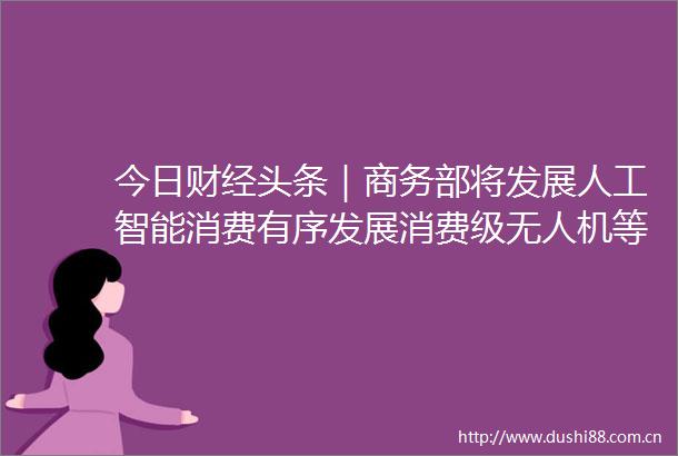 今日财经头条｜商务部将发展人工智能消费有序发展消费级无人机等低空消费