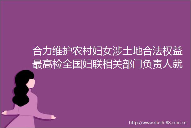 合力维护农村妇女涉土地合法权益最高检全国妇联相关部门负责人就维护农村妇女涉土地合法权益行政检察典型案例答记者问