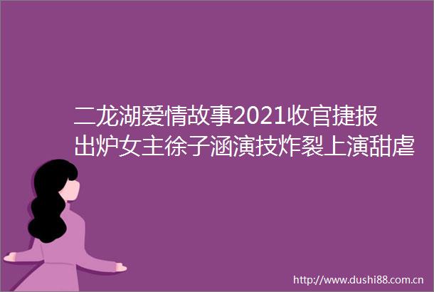 二龙湖爱情故事2021收官捷报出炉女主徐子涵演技炸裂上演甜虐戏码