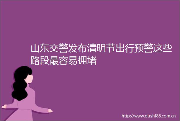 山东发布清明节出行预警这些路段最容易拥堵
