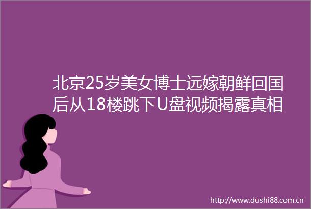 北京25岁美女博士远嫁朝鲜回国后从18楼跳下U盘视频真相