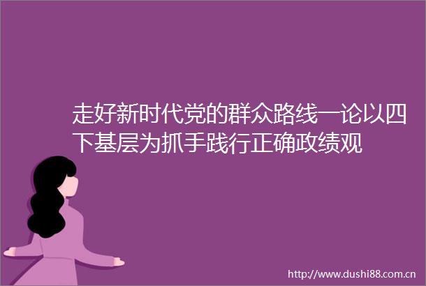 走好新时代党的群众路线一论以四下基层为抓手践行正确政绩观
