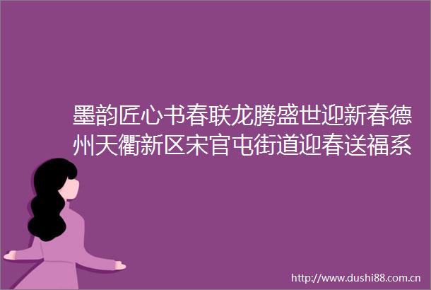 墨韵匠心书春联龙腾盛世迎新春德州天衢新区宋官屯街道迎春送福系列活动走进金鼎社区