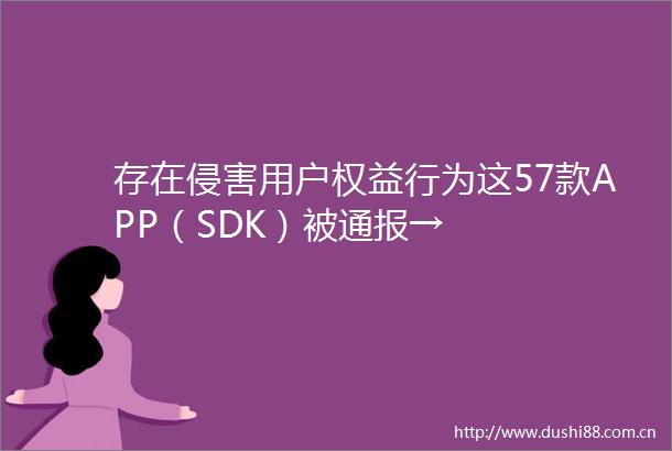 存在侵害用户权益行为这57款APP（SDK）被通报→