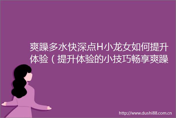 爽躁多水快深点H小龙女如何提升体验（提升体验的小技巧畅享爽躁多水快深点H小龙女）