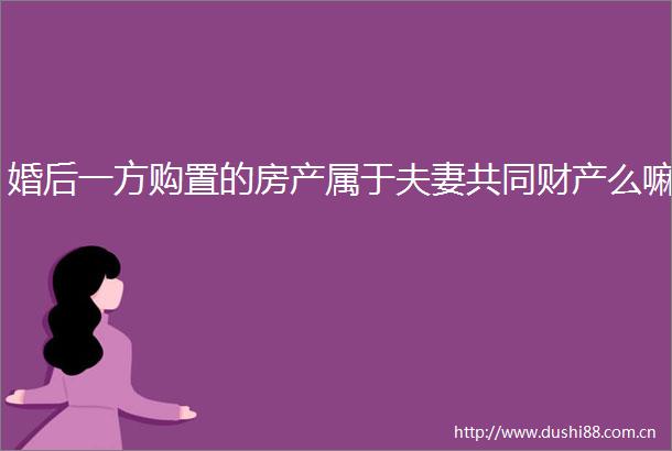 婚后一方购置的房产属于夫妻共同财产么嘛