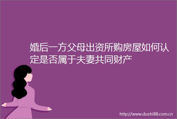婚后一方父母出资所购房屋如何认定是否属于夫妻共同财产