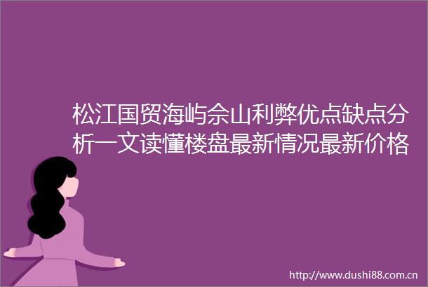 松江国贸海屿佘山利弊优点缺点分析一文读懂楼盘最新情况最新价格在售户型