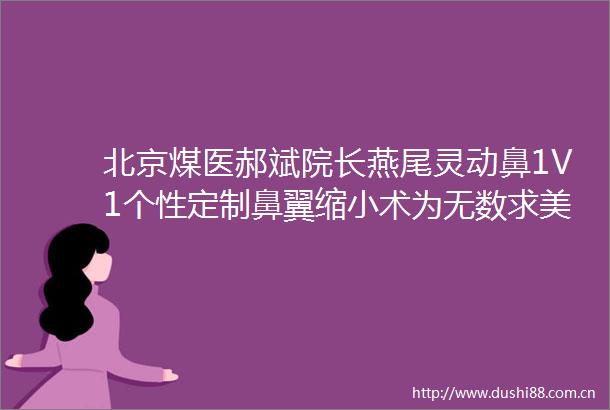 北京煤医郝斌院长燕尾灵动鼻1V1个性定制鼻翼缩小术为无数求美者重塑精致鼻型