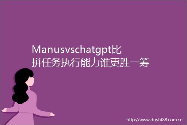 Manusvschatgpt比拼任务执行能力谁更胜一筹