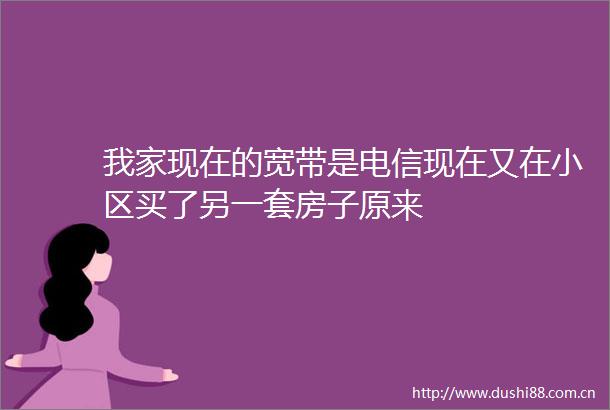 我家现在的宽带是电信现在又在小区买了另一套房子原来
