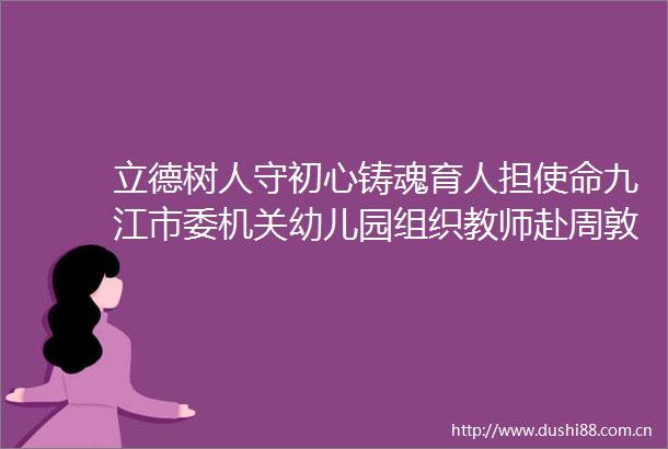 立德树人守初心铸魂育人担使命九江市委机关幼儿园组织教师赴周敦颐纪念馆开展师德师风开学第一课教育活动