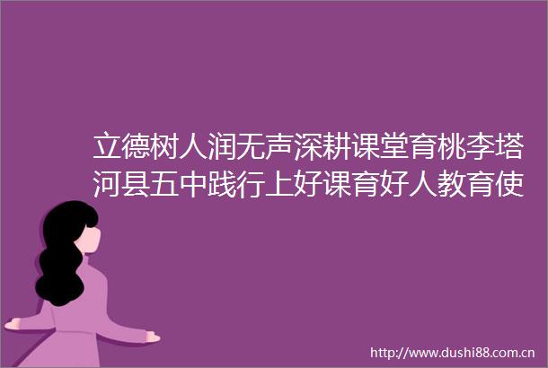 立德树人润无声深耕课堂育桃李塔河县五中践行上好课育好人教育使命小记