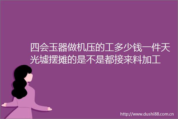 四会玉器做机压的工多少钱一件天光墟摆摊的是不是都接来料加工