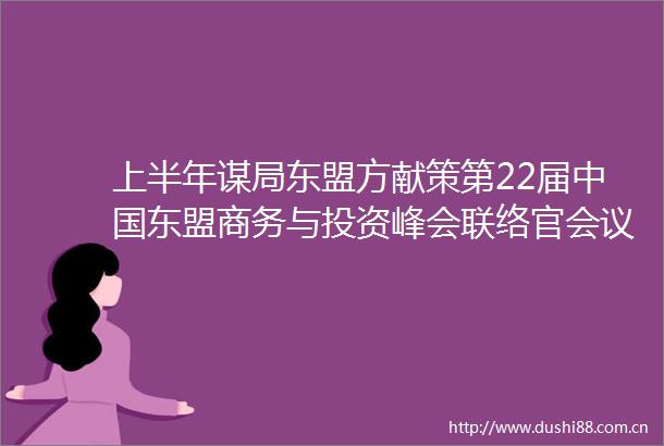 上半年谋局东盟方献策第22届东盟商务与投资峰会联络官会议架起共商共办沟通桥梁