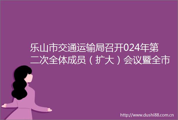 乐山市交通运输局召开024年第二次全体成员（扩大）会议暨全市公路水路交通运输领域安全生产治本攻坚三年行动推进会