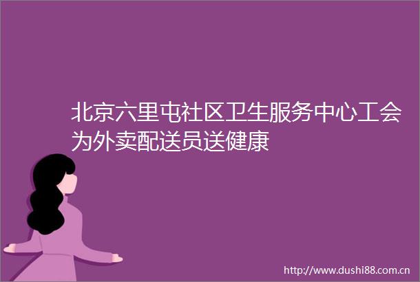 北京六里屯社区卫生服务中心工会为外卖配送员送健康