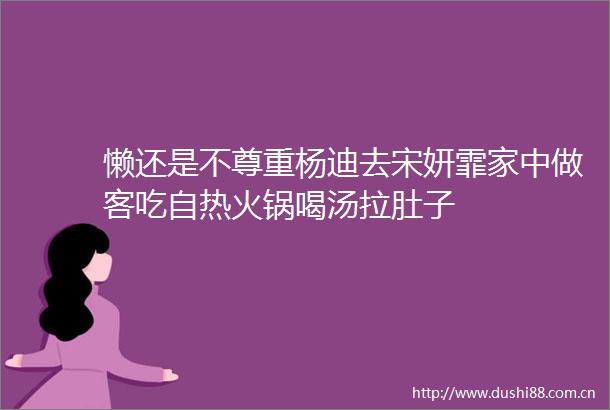 懒还是不尊重杨迪去宋妍霏家中做客吃自热火锅喝汤拉肚子