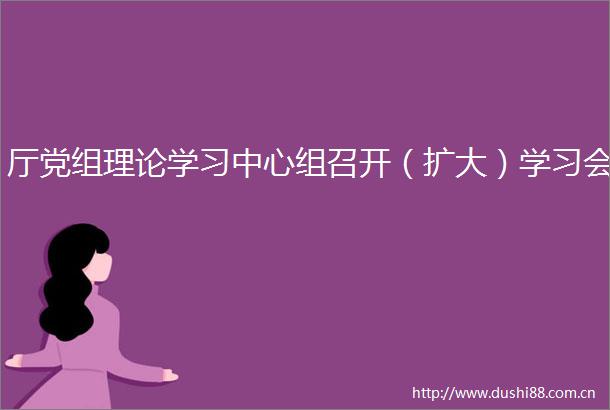 厅党组理论学习中心组召开（扩大）学习会