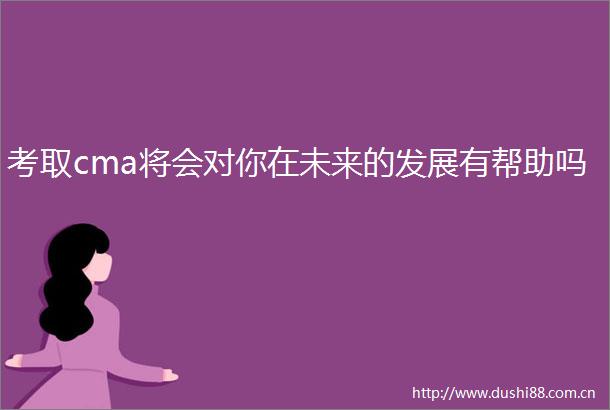 考取cma将会对你在未来的发展有帮助吗